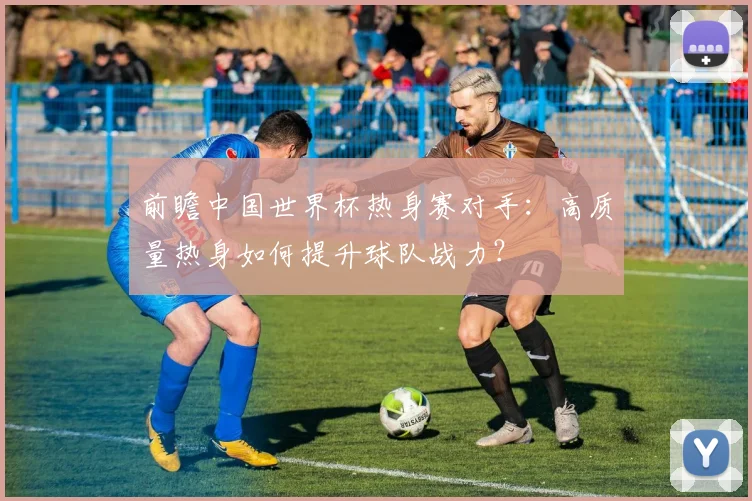 前瞻中国世界杯热身赛对手：高质量热身如何提升球队战力？