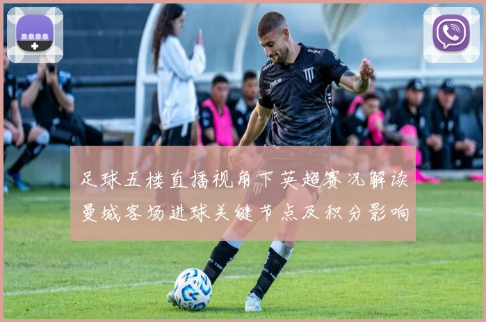 足球五楼直播视角下英超赛况解读曼城客场进球关键节点及积分影响