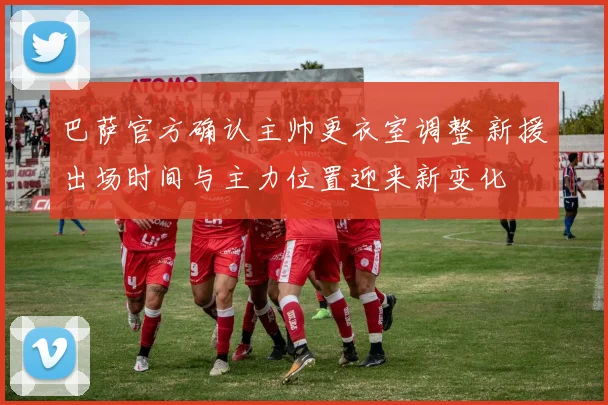 巴萨官方确认主帅更衣室调整 新援出场时间与主力位置迎来新变化
