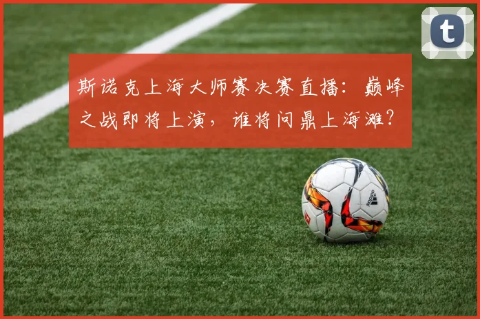 斯诺克上海大师赛决赛直播：巅峰之战即将上演，谁将问鼎上海滩？