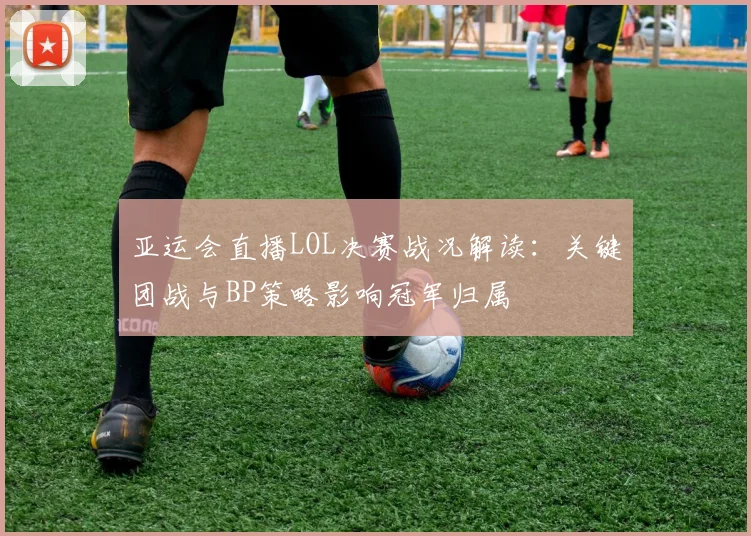 亚运会直播LOL决赛战况解读：关键团战与BP策略影响冠军归属