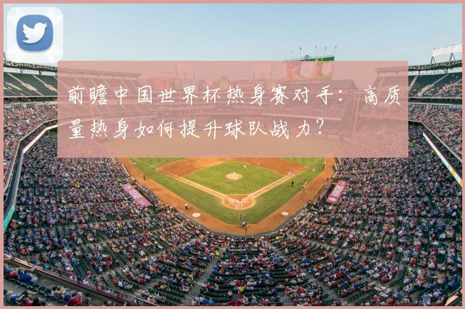 前瞻中国世界杯热身赛对手：高质量热身如何提升球队战力？