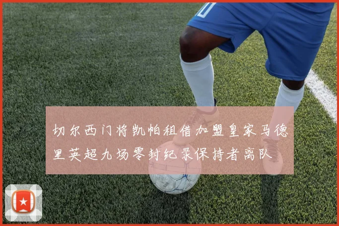 切尔西门将凯帕租借加盟皇家马德里英超九场零封纪录保持者离队