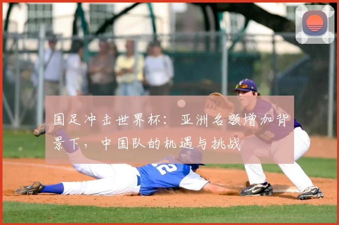 国足冲击世界杯：亚洲名额增加背景下，中国队的机遇与挑战