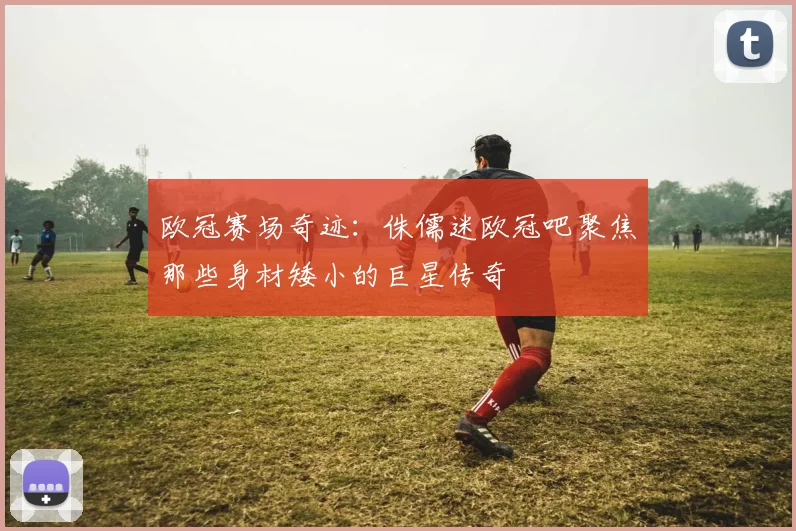 欧冠赛场奇迹：侏儒迷欧冠吧聚焦那些身材矮小的巨星传奇