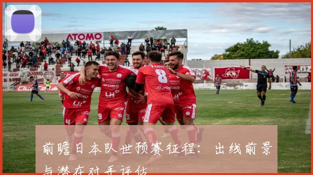 前瞻日本队世预赛征程：出线前景与潜在对手评估