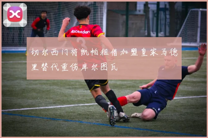 切尔西门将凯帕租借加盟皇家马德里替代重伤库尔图瓦